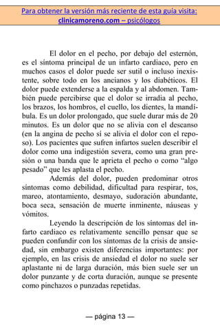 Para obtener la versión más reciente de esta guía visita:
clinicamoreno.com – psicólogos
— página 13 —
El dolor en el pecho, por debajo del esternón,
es el síntoma principal de un infarto cardiaco, pero en
muchos casos el dolor puede ser sutil o incluso inexis-
tente, sobre todo en los ancianos y los diabéticos. El
dolor puede extenderse a la espalda y al abdomen. Tam-
bién puede percibirse que el dolor se irradia al pecho,
los brazos, los hombros, el cuello, los dientes, la mandí-
bula. Es un dolor prolongado, que suele durar más de 20
minutos. Es un dolor que no se alivia con el descanso
(en la angina de pecho sí se alivia el dolor con el repo-
so). Los pacientes que sufren infartos suelen describir el
dolor como una indigestión severa, como una gran pre-
sión o una banda que le aprieta el pecho o como “algo
pesado” que les aplasta el pecho.
Además del dolor, pueden predominar otros
síntomas como debilidad, dificultad para respirar, tos,
mareo, atontamiento, desmayo, sudoración abundante,
boca seca, sensación de muerte inminente, náuseas y
vómitos.
Leyendo la descripción de los síntomas del in-
farto cardiaco es relativamente sencillo pensar que se
pueden confundir con los síntomas de la crisis de ansie-
dad, sin embargo existen diferencias importantes: por
ejemplo, en las crisis de ansiedad el dolor no suele ser
aplastante ni de larga duración, más bien suele ser un
dolor punzante y de corta duración, aunque se presente
como pinchazos o punzadas repetidas.
 