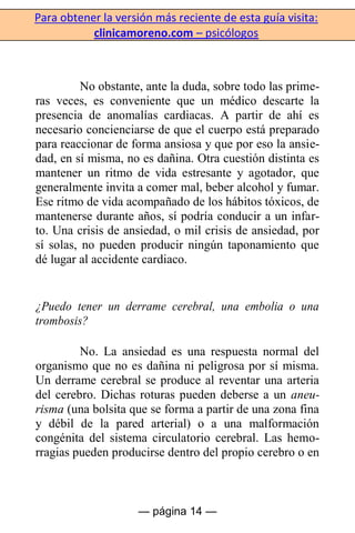 Para obtener la versión más reciente de esta guía visita:
clinicamoreno.com – psicólogos
— página 14 —
No obstante, ante la duda, sobre todo las prime-
ras veces, es conveniente que un médico descarte la
presencia de anomalías cardiacas. A partir de ahí es
necesario concienciarse de que el cuerpo está preparado
para reaccionar de forma ansiosa y que por eso la ansie-
dad, en sí misma, no es dañina. Otra cuestión distinta es
mantener un ritmo de vida estresante y agotador, que
generalmente invita a comer mal, beber alcohol y fumar.
Ese ritmo de vida acompañado de los hábitos tóxicos, de
mantenerse durante años, sí podría conducir a un infar-
to. Una crisis de ansiedad, o mil crisis de ansiedad, por
sí solas, no pueden producir ningún taponamiento que
dé lugar al accidente cardiaco.
¿Puedo tener un derrame cerebral, una embolia o una
trombosis?
No. La ansiedad es una respuesta normal del
organismo que no es dañina ni peligrosa por sí misma.
Un derrame cerebral se produce al reventar una arteria
del cerebro. Dichas roturas pueden deberse a un aneu-
risma (una bolsita que se forma a partir de una zona fina
y débil de la pared arterial) o a una malformación
congénita del sistema circulatorio cerebral. Las hemo-
rragias pueden producirse dentro del propio cerebro o en
 