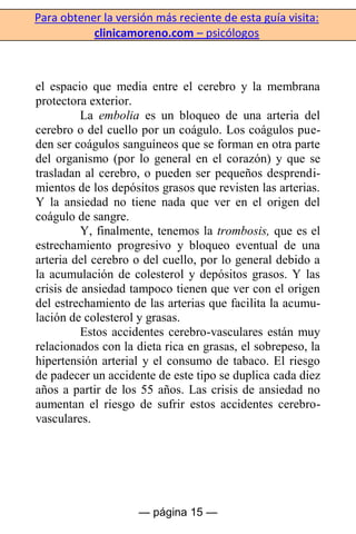 Para obtener la versión más reciente de esta guía visita:
clinicamoreno.com – psicólogos
— página 15 —
el espacio que media entre el cerebro y la membrana
protectora exterior.
La embolia es un bloqueo de una arteria del
cerebro o del cuello por un coágulo. Los coágulos pue-
den ser coágulos sanguíneos que se forman en otra parte
del organismo (por lo general en el corazón) y que se
trasladan al cerebro, o pueden ser pequeños desprendi-
mientos de los depósitos grasos que revisten las arterias.
Y la ansiedad no tiene nada que ver en el origen del
coágulo de sangre.
Y, finalmente, tenemos la trombosis, que es el
estrechamiento progresivo y bloqueo eventual de una
arteria del cerebro o del cuello, por lo general debido a
la acumulación de colesterol y depósitos grasos. Y las
crisis de ansiedad tampoco tienen que ver con el origen
del estrechamiento de las arterias que facilita la acumu-
lación de colesterol y grasas.
Estos accidentes cerebro-vasculares están muy
relacionados con la dieta rica en grasas, el sobrepeso, la
hipertensión arterial y el consumo de tabaco. El riesgo
de padecer un accidente de este tipo se duplica cada diez
años a partir de los 55 años. Las crisis de ansiedad no
aumentan el riesgo de sufrir estos accidentes cerebro-
vasculares.
 