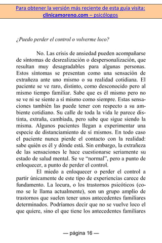 Para obtener la versión más reciente de esta guía visita:
clinicamoreno.com – psicólogos
— página 16 —
¿Puedo perder el control o volverme loco?
No. Las crisis de ansiedad pueden acompañarse
de síntomas de desrealización o despersonalización, que
resultan muy desagradables para algunas personas.
Estos síntomas se presentan como una sensación de
extrañeza ante uno mismo o su realidad cotidiana. El
paciente se ve raro, distinto, como desconocido pero al
mismo tiempo familiar. Sabe que es él mismo pero no
se ve ni se siente a sí mismo como siempre. Estas sensa-
ciones también las puede tener con respecto a su am-
biente cotidiano. Su calle de toda la vida le parece dis-
tinta, extraña, cambiada, pero sabe que sigue siendo la
misma. Algunos pacientes llegan a experimentar una
especie de distanciamiento de sí mismos. En todo caso
el paciente nunca pierde el contacto con la realidad:
sabe quién es él y dónde está. Sin embargo, la extrañeza
de las sensaciones le hace cuestionarse seriamente su
estado de salud mental. Se ve “normal”, pero a punto de
enloquecer, a punto de perder el control.
El miedo a enloquecer o perder el control a
partir únicamente de este tipo de experiencias carece de
fundamento. La locura, o los trastornos psicóticos (co-
mo se le llama actualmente), son un grupo amplio de
trastornos que suelen tener unos antecedentes familiares
determinados. Podríamos decir que no se vuelve loco el
que quiere, sino el que tiene los antecedentes familiares
 