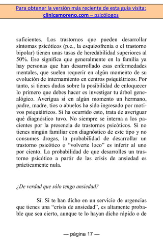 Para obtener la versión más reciente de esta guía visita:
clinicamoreno.com – psicólogos
— página 17 —
suficientes. Los trastornos que pueden desarrollar
síntomas psicóticos (p.e., la esquizofrenia o el trastorno
bipolar) tienen unas tasas de heredabilidad superiores al
50%. Eso significa que generalmente en la familia ya
hay personas que han desarrollado esas enfermedades
mentales, que suelen requerir en algún momento de su
evolución de internamiento en centros psiquiátricos. Por
tanto, si tienes dudas sobre la posibilidad de enloquecer
lo primero que debes hacer es investigar tu árbol gene-
alógico. Averigua si en algún momento un hermano,
padre, madre, tíos o abuelos ha sido ingresado por moti-
vos psiquiátricos. Si ha ocurrido esto, trata de averiguar
qué diagnóstico tuvo. No siempre se interna a los pa-
cientes por la presencia de trastornos psicóticos. Si no
tienes ningún familiar con diagnóstico de este tipo y no
consumes drogas, la probabilidad de desarrollar un
trastorno psicótico o “volverte loco” es inferir al uno
por ciento. La probabilidad de que desarrolles un tras-
torno psicótico a partir de las crisis de ansiedad es
prácticamente nula.
¿De verdad que sólo tengo ansiedad?
Sí. Si te han dicho en un servicio de urgencias
que tienes una “crisis de ansiedad”, es altamente proba-
ble que sea cierto, aunque te lo hayan dicho rápido o de
 
