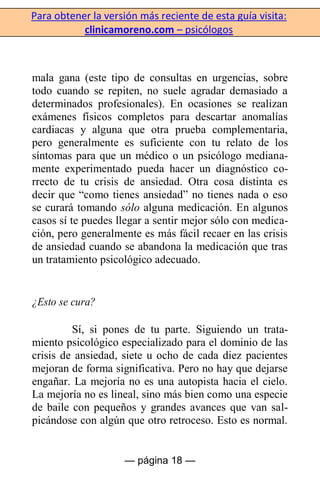 Para obtener la versión más reciente de esta guía visita:
clinicamoreno.com – psicólogos
— página 18 —
mala gana (este tipo de consultas en urgencias, sobre
todo cuando se repiten, no suele agradar demasiado a
determinados profesionales). En ocasiones se realizan
exámenes físicos completos para descartar anomalías
cardiacas y alguna que otra prueba complementaria,
pero generalmente es suficiente con tu relato de los
síntomas para que un médico o un psicólogo mediana-
mente experimentado pueda hacer un diagnóstico co-
rrecto de tu crisis de ansiedad. Otra cosa distinta es
decir que “como tienes ansiedad” no tienes nada o eso
se curará tomando sólo alguna medicación. En algunos
casos sí te puedes llegar a sentir mejor sólo con medica-
ción, pero generalmente es más fácil recaer en las crisis
de ansiedad cuando se abandona la medicación que tras
un tratamiento psicológico adecuado.
¿Esto se cura?
Sí, si pones de tu parte. Siguiendo un trata-
miento psicológico especializado para el dominio de las
crisis de ansiedad, siete u ocho de cada diez pacientes
mejoran de forma significativa. Pero no hay que dejarse
engañar. La mejoría no es una autopista hacia el cielo.
La mejoría no es lineal, sino más bien como una especie
de baile con pequeños y grandes avances que van sal-
picándose con algún que otro retroceso. Esto es normal.
 