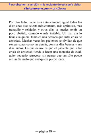 Para obtener la versión más reciente de esta guía visita:
clinicamoreno.com – psicólogos
— página 19 —
Por otro lado, nadie está anímicamente igual todos los
días: unos días se está más contento, más optimista, más
tranquilo y relajado, y otros días te puedes sentir un
poco abatido, cansado o más irritable. Un mal día lo
tiene cualquiera, también una persona que sufre crisis de
ansiedad. Muchas veces los pacientes se olvidan de que
son personas como las demás, con sus días buenos y sus
días malos. Lo que ocurre es que el paciente que sufre
crisis de ansiedad tiende a hacer una montaña de cual-
quier pequeño retroceso, sin pensar que tan sólo puede
ser un día malo que cualquiera puede tener.
 