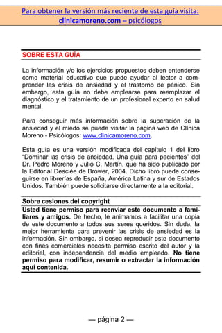 Para obtener la versión más reciente de esta guía visita:
clinicamoreno.com – psicólogos
— página 2 —
SOBRE ESTA GUÍA
La información y/o los ejercicios propuestos deben entenderse
como material educativo que puede ayudar al lector a com-
prender las crisis de ansiedad y el trastorno de pánico. Sin
embargo, esta guía no debe emplearse para reemplazar el
diagnóstico y el tratamiento de un profesional experto en salud
mental.
Para conseguir más información sobre la superación de la
ansiedad y el miedo se puede visitar la página web de Clínica
Moreno - Psicólogos: www.clinicamoreno.com.
Esta guía es una versión modificada del capítulo 1 del libro
“Dominar las crisis de ansiedad. Una guía para pacientes” del
Dr. Pedro Moreno y Julio C. Martín, que ha sido publicado por
la Editorial Desclée de Brower, 2004. Dicho libro puede conse-
guirse en librerías de España, América Latina y sur de Estados
Unidos. También puede solicitarse directamente a la editorial.
Sobre cesiones del copyright
Usted tiene permiso para reenviar este documento a fami-
liares y amigos. De hecho, le animamos a facilitar una copia
de este documento a todos sus seres queridos. Sin duda, la
mejor herramienta para prevenir las crisis de ansiedad es la
información. Sin embargo, si desea reproducir este documento
con fines comerciales necesita permiso escrito del autor y la
editorial, con independencia del medio empleado. No tiene
permiso para modificar, resumir o extractar la información
aquí contenida.
 