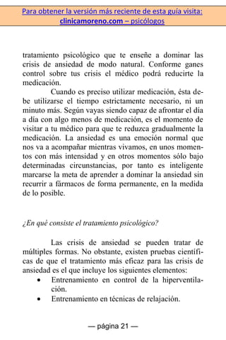 Para obtener la versión más reciente de esta guía visita:
clinicamoreno.com – psicólogos
— página 21 —
tratamiento psicológico que te enseñe a dominar las
crisis de ansiedad de modo natural. Conforme ganes
control sobre tus crisis el médico podrá reducirte la
medicación.
Cuando es preciso utilizar medicación, ésta de-
be utilizarse el tiempo estrictamente necesario, ni un
minuto más. Según vayas siendo capaz de afrontar el día
a día con algo menos de medicación, es el momento de
visitar a tu médico para que te reduzca gradualmente la
medicación. La ansiedad es una emoción normal que
nos va a acompañar mientras vivamos, en unos momen-
tos con más intensidad y en otros momentos sólo bajo
determinadas circunstancias, por tanto es inteligente
marcarse la meta de aprender a dominar la ansiedad sin
recurrir a fármacos de forma permanente, en la medida
de lo posible.
¿En qué consiste el tratamiento psicológico?
Las crisis de ansiedad se pueden tratar de
múltiples formas. No obstante, existen pruebas científi-
cas de que el tratamiento más eficaz para las crisis de
ansiedad es el que incluye los siguientes elementos:
Entrenamiento en control de la hiperventila-
ción.
Entrenamiento en técnicas de relajación.
 