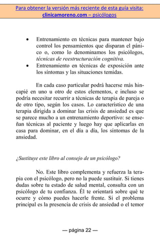 Para obtener la versión más reciente de esta guía visita:
clinicamoreno.com – psicólogos
— página 22 —
Entrenamiento en técnicas para mantener bajo
control los pensamientos que disparan el páni-
co o, como lo denominamos los psicólogos,
técnicas de reestructuración cognitiva.
Entrenamiento en técnicas de exposición ante
los síntomas y las situaciones temidas.
En cada caso particular podrá hacerse más hin-
capié en uno u otro de estos elementos, e incluso se
podría necesitar recurrir a técnicas de terapia de pareja o
de otro tipo, según los casos. Lo característico de una
terapia dirigida a dominar las crisis de ansiedad es que
se parece mucho a un entrenamiento deportivo: se ense-
ñan técnicas al paciente y luego hay que aplicarlas en
casa para dominar, en el día a día, los síntomas de la
ansiedad.
¿Sustituye este libro al consejo de un psicólogo?
No. Este libro complementa y refuerza la tera-
pia con el psicólogo, pero no la puede sustituir. Si tienes
dudas sobre tu estado de salud mental, consulta con un
psicólogo de tu confianza. Él te orientará sobre qué te
ocurre y cómo puedes hacerle frente. Si el problema
principal es la presencia de crisis de ansiedad o el temor
 