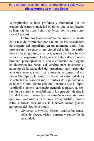 Para obtener la versión más reciente de esta guía visita:
clinicamoreno.com – psicólogos
— página 24 —
la respiración se hace profunda y abdominal. En los
estados de estrés y ansiedad es típico que la respiración
se haga rápida, superficial y torácica (con la parte supe-
rior del pecho).
Definimos la hiperventilación como el aumento
en la tasa de respiración por encima de las necesidades
de oxígeno del organismo en un momento dado. Esto
provoca un descenso proporcional del anhídrido carbó-
nico en la sangre que, a su vez, genera cambios funcio-
nales en el organismo. La bajada de anhídrido carbónico
produce, paradójicamente, una disminución de oxígeno
en determinadas zonas del cerebro para favorecer el
aumento de la capacidad del organismo para responder
ante una amenaza real: los músculos se tensan, el co-
razón late rápido, la sangre va hacia las extremidades y
se refuerza la reacción más primitiva de supervivencia,
el miedo. Como efecto colateral tenemos que la hiper-
ventilación genera cansancio general, taquicardia, sen-
sación de mareo e inestabilidad y la sensación de que la
realidad o uno mismo resulta extraño o raro, síntomas
que son inofensivos pero muy desagradables. Todos
estos síntomas asociados a la hiperventilación pueden
agruparse del siguiente modo:
Síntomas centrales: Mareo, confusión, sensa-
ción de ahogo, visión borrosa y sensación de
irrealidad.
 
