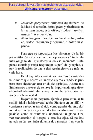 Para obtener la versión más reciente de esta guía visita:
clinicamoreno.com – psicólogos
— página 25 —
Síntomas periféricos: Aumento del número de
latidos del corazón, hormigueos y pinchazos en
las extremidades, escalofríos, rigidez muscular,
manos frías y húmedas.
Síntomas generales: Sensación de calor, sofo-
co, sudor, cansancio y opresión o dolor en el
pecho.
Para que se produzcan los síntomas de la hi-
perventilación es necesario que la persona esté tomando
más oxígeno del que necesita en ese momento. Esto
puede ocurrir por una respiración superficial y rápida, o
por la realización de una o dos respiraciones de más en
cada hora.
En el capítulo siguiente entraremos en más de-
talle sobre qué ocurre en nuestro cuerpo cuando se pre-
para para descargar una crisis de ansiedad. Ahora nos
limitaremos a poner de relieve la importancia que tiene
el control adecuado de la respiración de cara a dominar
las crisis de ansiedad.
Hagamos un pequeño ejercicio para estudiar tu
sensibilidad a la hiperventilación. Siéntate en un sillón y
comienza a respirar tan rápido como puedas durante dos
minutos. Toma aire y suéltalo tan rápido como te sea
posible, como si estuvieras hinchando un globo. Una
vez transcurrido el tiempo, cierra los ojos. Si no has
notado nada, continúa durante dos minutos más con la
 