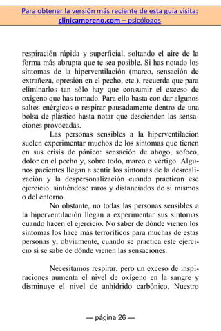 Para obtener la versión más reciente de esta guía visita:
clinicamoreno.com – psicólogos
— página 26 —
respiración rápida y superficial, soltando el aire de la
forma más abrupta que te sea posible. Si has notado los
síntomas de la hiperventilación (mareo, sensación de
extrañeza, opresión en el pecho, etc.), recuerda que para
eliminarlos tan sólo hay que consumir el exceso de
oxígeno que has tomado. Para ello basta con dar algunos
saltos enérgicos o respirar pausadamente dentro de una
bolsa de plástico hasta notar que descienden las sensa-
ciones provocadas.
Las personas sensibles a la hiperventilación
suelen experimentar muchos de los síntomas que tienen
en sus crisis de pánico: sensación de ahogo, sofoco,
dolor en el pecho y, sobre todo, mareo o vértigo. Algu-
nos pacientes llegan a sentir los síntomas de la desreali-
zación y la despersonalización cuando practican ese
ejercicio, sintiéndose raros y distanciados de sí mismos
o del entorno.
No obstante, no todas las personas sensibles a
la hiperventilación llegan a experimentar sus síntomas
cuando hacen el ejercicio. No saber de dónde vienen los
síntomas los hace más terroríficos para muchas de estas
personas y, obviamente, cuando se practica este ejerci-
cio sí se sabe de dónde vienen las sensaciones.
Necesitamos respirar, pero un exceso de inspi-
raciones aumenta el nivel de oxígeno en la sangre y
disminuye el nivel de anhídrido carbónico. Nuestro
 