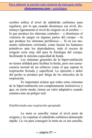 Para obtener la versión más reciente de esta guía visita:
clinicamoreno.com – psicólogos
— página 27 —
cerebro utiliza el nivel de anhídrido carbónico para
regularse, por lo que cuando disminuye ese nivel, dis-
minuye ligeramente el nivel de oxígeno en el cerebro —
lo que produce los síntomas centrales— y disminuye el
volumen de sangre en algunas partes del cuerpo —lo
que produce los síntomas periféricos—. Si en ese mo-
mento saliéramos corriendo, como hacían los humanos
primitivos ante los depredadores, todo el exceso de
oxígeno sería muy útil para la fisiología del cuerpo,
facilitando la máxima capacidad de huida.
Los síntomas generales de la hiperventilación
no tienen utilidad para facilitar la huida, pero son conse-
cuencia normal de un esfuerzo como el que supone la
respiración forzada y superficial. La opresión o dolor
del pecho se produce por fatiga de los músculos de la
respiración.
Es importante aclarar que todos estos síntomas
de la hiperventilación son completamente inofensivos y
que, en cierto modo, tienen un valor adaptativo cuando
estamos ante un peligro real.
Estableciendo una respiración apropiada
La meta es sencilla: tomar el nivel justo de
oxígeno y no expulsar el anhídrido carbónico demasiado
rápido. La vía para conseguir la meta no es tan sencilla,
 