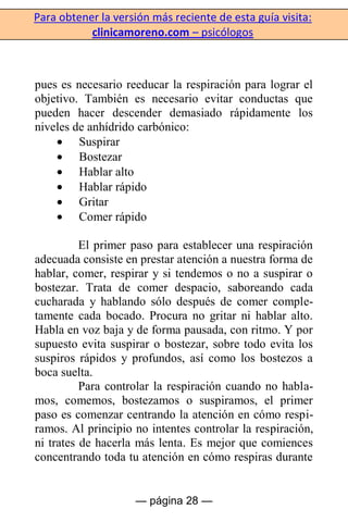 Para obtener la versión más reciente de esta guía visita:
clinicamoreno.com – psicólogos
— página 28 —
pues es necesario reeducar la respiración para lograr el
objetivo. También es necesario evitar conductas que
pueden hacer descender demasiado rápidamente los
niveles de anhídrido carbónico:
Suspirar
Bostezar
Hablar alto
Hablar rápido
Gritar
Comer rápido
El primer paso para establecer una respiración
adecuada consiste en prestar atención a nuestra forma de
hablar, comer, respirar y si tendemos o no a suspirar o
bostezar. Trata de comer despacio, saboreando cada
cucharada y hablando sólo después de comer comple-
tamente cada bocado. Procura no gritar ni hablar alto.
Habla en voz baja y de forma pausada, con ritmo. Y por
supuesto evita suspirar o bostezar, sobre todo evita los
suspiros rápidos y profundos, así como los bostezos a
boca suelta.
Para controlar la respiración cuando no habla-
mos, comemos, bostezamos o suspiramos, el primer
paso es comenzar centrando la atención en cómo respi-
ramos. Al principio no intentes controlar la respiración,
ni trates de hacerla más lenta. Es mejor que comiences
concentrando toda tu atención en cómo respiras durante
 