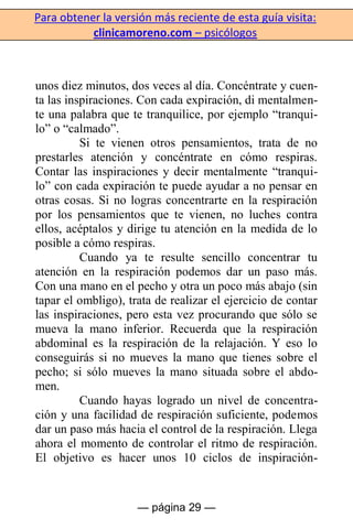 Para obtener la versión más reciente de esta guía visita:
clinicamoreno.com – psicólogos
— página 29 —
unos diez minutos, dos veces al día. Concéntrate y cuen-
ta las inspiraciones. Con cada expiración, di mentalmen-
te una palabra que te tranquilice, por ejemplo “tranqui-
lo” o “calmado”.
Si te vienen otros pensamientos, trata de no
prestarles atención y concéntrate en cómo respiras.
Contar las inspiraciones y decir mentalmente “tranqui-
lo” con cada expiración te puede ayudar a no pensar en
otras cosas. Si no logras concentrarte en la respiración
por los pensamientos que te vienen, no luches contra
ellos, acéptalos y dirige tu atención en la medida de lo
posible a cómo respiras.
Cuando ya te resulte sencillo concentrar tu
atención en la respiración podemos dar un paso más.
Con una mano en el pecho y otra un poco más abajo (sin
tapar el ombligo), trata de realizar el ejercicio de contar
las inspiraciones, pero esta vez procurando que sólo se
mueva la mano inferior. Recuerda que la respiración
abdominal es la respiración de la relajación. Y eso lo
conseguirás si no mueves la mano que tienes sobre el
pecho; si sólo mueves la mano situada sobre el abdo-
men.
Cuando hayas logrado un nivel de concentra-
ción y una facilidad de respiración suficiente, podemos
dar un paso más hacia el control de la respiración. Llega
ahora el momento de controlar el ritmo de respiración.
El objetivo es hacer unos 10 ciclos de inspiración-
 