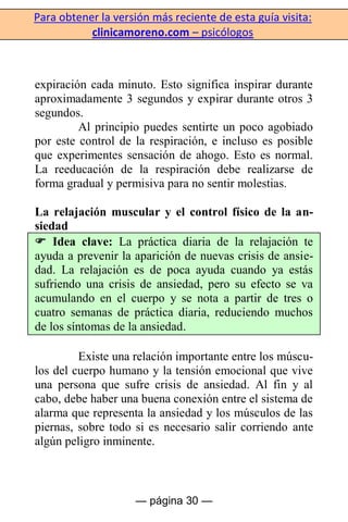 Para obtener la versión más reciente de esta guía visita:
clinicamoreno.com – psicólogos
— página 30 —
expiración cada minuto. Esto significa inspirar durante
aproximadamente 3 segundos y expirar durante otros 3
segundos.
Al principio puedes sentirte un poco agobiado
por este control de la respiración, e incluso es posible
que experimentes sensación de ahogo. Esto es normal.
La reeducación de la respiración debe realizarse de
forma gradual y permisiva para no sentir molestias.
La relajación muscular y el control físico de la an-
siedad
 Idea clave: La práctica diaria de la relajación te
ayuda a prevenir la aparición de nuevas crisis de ansie-
dad. La relajación es de poca ayuda cuando ya estás
sufriendo una crisis de ansiedad, pero su efecto se va
acumulando en el cuerpo y se nota a partir de tres o
cuatro semanas de práctica diaria, reduciendo muchos
de los síntomas de la ansiedad.
Existe una relación importante entre los múscu-
los del cuerpo humano y la tensión emocional que vive
una persona que sufre crisis de ansiedad. Al fin y al
cabo, debe haber una buena conexión entre el sistema de
alarma que representa la ansiedad y los músculos de las
piernas, sobre todo si es necesario salir corriendo ante
algún peligro inminente.
 