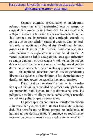 Para obtener la versión más reciente de esta guía visita:
clinicamoreno.com – psicólogos
— página 31 —
Cuando estamos preocupados o anticipamos
peligros (sean reales o imaginarios) nuestro cuerpo se
carga de tensión de forma automática. Es una especie de
reflejo que nos queda desde la era cavernícola. En aque-
llos tiempos era importante salir corriendo cuando se
intuía que un depredador estaba al acecho. Uno no pod-
ía quedarse meditando sobre el significado real de unas
pisadas cautelosas entre la maleza. Tenía dos opciones:
salir corriendo o exponerse a servir de almuerzo. A
veces, cuando no había escapatoria, tenía que enfrentar-
se cara a cara con el depredador y sólo tenía, de nuevo,
dos opciones: luchar o desmayarse —algunos depreda-
dores no se alimentan de animales que parecen muer-
tos—. En realidad, nosotros somos los descendientes
directos de quienes sobrevivieron a los depredadores y
demás peligros reales de aquellos tiempos remotos.
Para nuestros ancestros fue una ventaja evolu-
tiva que tuvieran la capacidad de preocuparse, pues esto
les preparaba para luchar, huir o desmayarse ante los
peligros, pero hoy en día ya no es tanta ventaja reaccio-
nar así ante peligros que no son reales.
La preocupación continua se transforma en ten-
sión muscular y el resto de síntomas físicos de la ansie-
dad. Esa tensión no se libera porque no luchamos, ni
huimos ni nos desmayamos. Y tampoco es socialmente
recomendable reaccionar de ese modo ante la tensión.
 