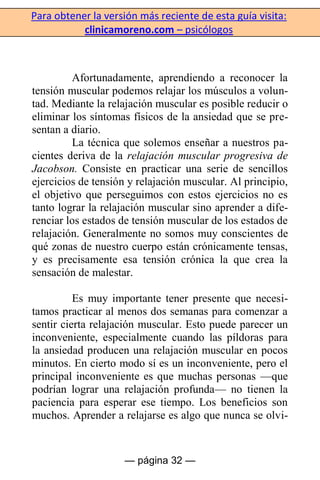 Para obtener la versión más reciente de esta guía visita:
clinicamoreno.com – psicólogos
— página 32 —
Afortunadamente, aprendiendo a reconocer la
tensión muscular podemos relajar los músculos a volun-
tad. Mediante la relajación muscular es posible reducir o
eliminar los síntomas físicos de la ansiedad que se pre-
sentan a diario.
La técnica que solemos enseñar a nuestros pa-
cientes deriva de la relajación muscular progresiva de
Jacobson. Consiste en practicar una serie de sencillos
ejercicios de tensión y relajación muscular. Al principio,
el objetivo que perseguimos con estos ejercicios no es
tanto lograr la relajación muscular sino aprender a dife-
renciar los estados de tensión muscular de los estados de
relajación. Generalmente no somos muy conscientes de
qué zonas de nuestro cuerpo están crónicamente tensas,
y es precisamente esa tensión crónica la que crea la
sensación de malestar.
Es muy importante tener presente que necesi-
tamos practicar al menos dos semanas para comenzar a
sentir cierta relajación muscular. Esto puede parecer un
inconveniente, especialmente cuando las píldoras para
la ansiedad producen una relajación muscular en pocos
minutos. En cierto modo sí es un inconveniente, pero el
principal inconveniente es que muchas personas —que
podrían lograr una relajación profunda— no tienen la
paciencia para esperar ese tiempo. Los beneficios son
muchos. Aprender a relajarse es algo que nunca se olvi-
 