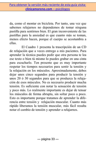 Para obtener la versión más reciente de esta guía visita:
clinicamoreno.com – psicólogos
— página 33 —
da, como el montar en bicicleta. Por tanto, una vez que
sabemos relajarnos no dependemos de tomar ninguna
pastilla para sentirnos bien. El gran inconveniente de las
pastillas para la ansiedad es que cuanto más se toman,
menos efecto hacen, porque el cuerpo se acostumbra a
ellas.
El Cuadro 1 presenta la trascripción de un CD
de relajación que a veces entrego a mis pacientes. Para
aprender la técnica puedes pedir que otra persona te lea
ese texto o bien tú mismo lo puedes grabar en una cinta
para escucharlo. Ten presente que es muy importante
respetar los tiempos necesarios para sentir la tensión y
la relajación en los músculos. Aproximadamente, debes
dejar unos cinco segundos para producir la tensión y
unos 20 ó 30 segundos para que se produzca la relaja-
ción de esos músculos. No es necesario producir mucha
tensión. Es suficiente con notar la sensación de tensión
y poco más. Lo realmente importante es dejar de tensar
los músculos de forma abrupta, sin soltar poco a poco.
Esto es importante porque tratamos de aprender la dife-
rencia entre tensión y relajación muscular. Cuanto más
rápido liberamos la tensión muscular, más fácil resulta
notar el cambio de tensión y aprender a relajarnos.
 