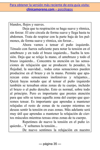 Para obtener la versión más reciente de esta guía visita:
clinicamoreno.com – psicólogos
— página 35 —
blandos, flojos y suaves.
Deja que tu respiración se haga suave y rítmica,
sin forzar. El aire circula de forma suave y llega hasta tu
abdomen. Trata de respirar con la parte baja de los pul-
mones, de forma suave y rítmica, sin forzar...
Ahora vamos a tensar el puño izquierdo.
Ténsalo con fuerza suficiente para notar la tensión en el
antebrazo y en todo el brazo izquierdo... Suelta la ten-
sión. Deja que se relaje la mano, el antebrazo y todo el
brazo izquierdo... Concentra tu atención en las sensa-
ciones de relajación que se producen: la pesadez, la
flojedad, la suavidad... todas estas sensaciones pueden
producirse en el brazo y en la mano. Permite que apa-
rezcan estas sensaciones inofensivas y relajantes...
Quizá hayas notado que al tensar el puño izquierdo
también se tensaban otras zonas de tu cuerpo, incluido
el brazo o el puño derecho. Esto es normal, sobre todo
al principio. Pero es importante que prestes atención
para que sólo se tense aquella zona del cuerpo que que-
remos tensar. Es importante que aprendas a mantener
relajadas el resto de zonas de tu cuerpo mientras no
deseas sentir la tensión en esas zonas. Más adelante será
muy útil que aprendas a mantener la relajación de cier-
tos músculos mientras tensas otras zonas de tu cuerpo.
Repetimos de nuevo la tensión en el puño iz-
quierdo... Y soltamos la tensión...
De nuevo sentimos la relajación en nuestro
 