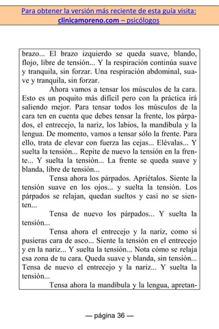 Para obtener la versión más reciente de esta guía visita:
clinicamoreno.com – psicólogos
— página 36 —
brazo... El brazo izquierdo se queda suave, blando,
flojo, libre de tensión... Y la respiración continúa suave
y tranquila, sin forzar. Una respiración abdominal, sua-
ve y tranquila, sin forzar.
Ahora vamos a tensar los músculos de la cara.
Esto es un poquito más difícil pero con la práctica irá
saliendo mejor. Para tensar todos los músculos de la
cara ten en cuenta que debes tensar la frente, los párpa-
dos, el entrecejo, la nariz, los labios, la mandíbula y la
lengua. De momento, vamos a tensar sólo la frente. Para
ello, trata de elevar con fuerza las cejas... Elévalas... Y
suelta la tensión... Repite de nuevo la tensión en la fren-
te... Y suelta la tensión... La frente se queda suave y
blanda, libre de tensión...
Tensa ahora los párpados. Apriétalos. Siente la
tensión suave en los ojos... y suelta la tensión. Los
párpados se relajan, quedan sueltos y casi no se sien-
ten...
Tensa de nuevo los párpados... Y suelta la
tensión...
Tensa ahora el entrecejo y la nariz, como si
pusieras cara de asco... Siente la tensión en el entrecejo
y en la nariz... Y suelta la tensión... Nota cómo se relaja
esa zona de tu cara. Queda suave y blanda, sin tensión...
Tensa de nuevo el entrecejo y la nariz... Y suelta la
tensión...
Tensa ahora la mandíbula y la lengua, apretan-
 