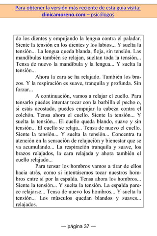 Para obtener la versión más reciente de esta guía visita:
clinicamoreno.com – psicólogos
— página 37 —
do los dientes y empujando la lengua contra el paladar.
Siente la tensión en los dientes y los labios... Y suelta la
tensión... La lengua queda blanda, floja, sin tensión. Las
mandíbulas también se relajan, sueltan toda la tensión...
Tensa de nuevo la mandíbula y la lengua... Y suelta la
tensión...
Ahora la cara se ha relajado. También los bra-
zos. Y la respiración es suave, tranquila y profunda. Sin
forzar...
A continuación, vamos a relajar el cuello. Para
tensarlo puedes intentar tocar con la barbilla el pecho o,
si estás acostado, puedes empujar la cabeza contra el
colchón. Tensa ahora el cuello. Siente la tensión... Y
suelta la tensión... El cuello queda blando, suave y sin
tensión... El cuello se relaja... Tensa de nuevo el cuello.
Siente la tensión... Y suelta la tensión... Concentra tu
atención en la sensación de relajación y bienestar que se
va acumulando... La respiración tranquila y suave, los
brazos relajados, la cara relajada y ahora también el
cuello relajado...
Para tensar los hombros vamos a tirar de ellos
hacia atrás, como si intentásemos tocar nuestros hom-
bros entre sí por la espalda. Tensa ahora los hombros...
Siente la tensión... Y suelta la tensión. La espalda pare-
ce relajarse... Tensa de nuevo los hombros... Y suelta la
tensión... Los músculos quedan blandos y suaves...
relajados.
 