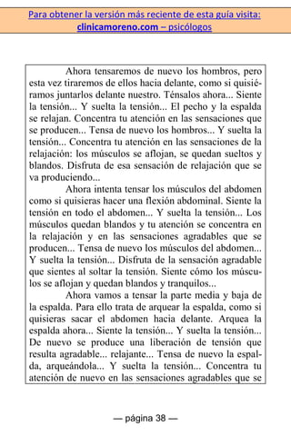 Para obtener la versión más reciente de esta guía visita:
clinicamoreno.com – psicólogos
— página 38 —
Ahora tensaremos de nuevo los hombros, pero
esta vez tiraremos de ellos hacia delante, como si quisié-
ramos juntarlos delante nuestro. Ténsalos ahora... Siente
la tensión... Y suelta la tensión... El pecho y la espalda
se relajan. Concentra tu atención en las sensaciones que
se producen... Tensa de nuevo los hombros... Y suelta la
tensión... Concentra tu atención en las sensaciones de la
relajación: los músculos se aflojan, se quedan sueltos y
blandos. Disfruta de esa sensación de relajación que se
va produciendo...
Ahora intenta tensar los músculos del abdomen
como si quisieras hacer una flexión abdominal. Siente la
tensión en todo el abdomen... Y suelta la tensión... Los
músculos quedan blandos y tu atención se concentra en
la relajación y en las sensaciones agradables que se
producen... Tensa de nuevo los músculos del abdomen...
Y suelta la tensión... Disfruta de la sensación agradable
que sientes al soltar la tensión. Siente cómo los múscu-
los se aflojan y quedan blandos y tranquilos...
Ahora vamos a tensar la parte media y baja de
la espalda. Para ello trata de arquear la espalda, como si
quisieras sacar el abdomen hacia delante. Arquea la
espalda ahora... Siente la tensión... Y suelta la tensión...
De nuevo se produce una liberación de tensión que
resulta agradable... relajante... Tensa de nuevo la espal-
da, arqueándola... Y suelta la tensión... Concentra tu
atención de nuevo en las sensaciones agradables que se
 