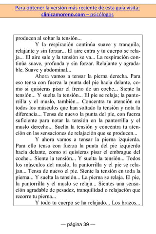 Para obtener la versión más reciente de esta guía visita:
clinicamoreno.com – psicólogos
— página 39 —
producen al soltar la tensión...
Y la respiración continúa suave y tranquila,
relajante y sin forzar... El aire entra y tu cuerpo se rela-
ja... El aire sale y la tensión se va... La respiración con-
tinúa suave, profunda y sin forzar. Relajante y agrada-
ble. Suave y abdominal...
Ahora vamos a tensar la pierna derecha. Para
eso tensa con fuerza la punta del pie hacia delante, co-
mo si quisieras pisar el freno de un coche... Siente la
tensión... Y suelta la tensión... El pie se relaja; la panto-
rrilla y el muslo, también... Concentra tu atención en
todos los músculos que han soltado la tensión y nota la
diferencia... Tensa de nuevo la punta del pie, con fuerza
suficiente para notar la tensión en la pantorrilla y el
muslo derecho... Suelta la tensión y concentra tu aten-
ción en las sensaciones de relajación que se producen...
Y ahora vamos a tensar la pierna izquierda.
Para ello tensa con fuerza la punta del pie izquierdo
hacia delante, como si quisieras pisar el embrague del
coche... Siente la tensión... Y suelta la tensión... Todos
los músculos del muslo, la pantorrilla y el pie se rela-
jan... Tensa de nuevo el pie. Siente la tensión en toda la
pierna... Y suelta la tensión... La pierna se relaja. El pie,
la pantorrilla y el muslo se relaja... Sientes una sensa-
ción agradable de pesadez, tranquilidad o relajación que
recorre tu pierna...
Y todo tu cuerpo se ha relajado... Los brazos...
 