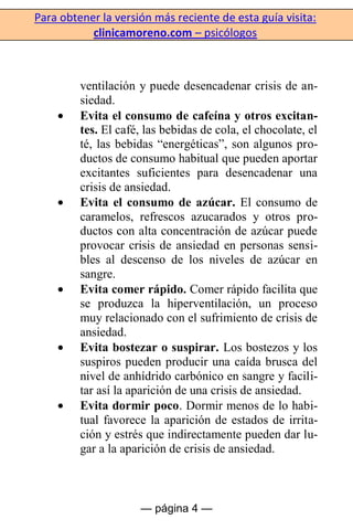 Para obtener la versión más reciente de esta guía visita:
clinicamoreno.com – psicólogos
— página 4 —
ventilación y puede desencadenar crisis de an-
siedad.
Evita el consumo de cafeína y otros excitan-
tes. El café, las bebidas de cola, el chocolate, el
té, las bebidas “energéticas”, son algunos pro-
ductos de consumo habitual que pueden aportar
excitantes suficientes para desencadenar una
crisis de ansiedad.
Evita el consumo de azúcar. El consumo de
caramelos, refrescos azucarados y otros pro-
ductos con alta concentración de azúcar puede
provocar crisis de ansiedad en personas sensi-
bles al descenso de los niveles de azúcar en
sangre.
Evita comer rápido. Comer rápido facilita que
se produzca la hiperventilación, un proceso
muy relacionado con el sufrimiento de crisis de
ansiedad.
Evita bostezar o suspirar. Los bostezos y los
suspiros pueden producir una caída brusca del
nivel de anhídrido carbónico en sangre y facili-
tar así la aparición de una crisis de ansiedad.
Evita dormir poco. Dormir menos de lo habi-
tual favorece la aparición de estados de irrita-
ción y estrés que indirectamente pueden dar lu-
gar a la aparición de crisis de ansiedad.
 