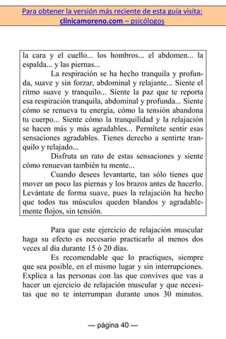 Para obtener la versión más reciente de esta guía visita:
clinicamoreno.com – psicólogos
— página 40 —
la cara y el cuello... los hombros... el abdomen... la
espalda... y las piernas...
La respiración se ha hecho tranquila y profun-
da, suave y sin forzar, abdominal y relajante... Siente el
ritmo suave y tranquilo... Siente la paz que te reporta
esa respiración tranquila, abdominal y profunda... Siente
cómo se renueva tu energía, cómo la tensión abandona
tu cuerpo... Siente cómo la tranquilidad y la relajación
se hacen más y más agradables... Permítete sentir esas
sensaciones agradables. Tienes derecho a sentirte tran-
quilo y relajado...
Disfruta un rato de estas sensaciones y siente
cómo renuevan también tu mente...
Cuando desees levantarte, tan sólo tienes que
mover un poco las piernas y los brazos antes de hacerlo.
Levántate de forma suave, pues la relajación ha hecho
que todos tus músculos queden blandos y agradable-
mente flojos, sin tensión.
Para que este ejercicio de relajación muscular
haga su efecto es necesario practicarlo al menos dos
veces al día durante 15 ó 20 días.
Es recomendable que lo practiques, siempre
que sea posible, en el mismo lugar y sin interrupciones.
Explica a las personas con las que convives que vas a
hacer un ejercicio de relajación muscular y que necesi-
tas que no te interrumpan durante unos 30 minutos.
 