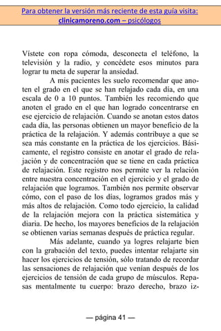 Para obtener la versión más reciente de esta guía visita:
clinicamoreno.com – psicólogos
— página 41 —
Vístete con ropa cómoda, desconecta el teléfono, la
televisión y la radio, y concédete esos minutos para
lograr tu meta de superar la ansiedad.
A mis pacientes les suelo recomendar que ano-
ten el grado en el que se han relajado cada día, en una
escala de 0 a 10 puntos. También les recomiendo que
anoten el grado en el que han logrado concentrarse en
ese ejercicio de relajación. Cuando se anotan estos datos
cada día, las personas obtienen un mayor beneficio de la
práctica de la relajación. Y además contribuye a que se
sea más constante en la práctica de los ejercicios. Bási-
camente, el registro consiste en anotar el grado de rela-
jación y de concentración que se tiene en cada práctica
de relajación. Este registro nos permite ver la relación
entre nuestra concentración en el ejercicio y el grado de
relajación que logramos. También nos permite observar
cómo, con el paso de los días, logramos grados más y
más altos de relajación. Como todo ejercicio, la calidad
de la relajación mejora con la práctica sistemática y
diaria. De hecho, los mayores beneficios de la relajación
se obtienen varias semanas después de práctica regular.
Más adelante, cuando ya logres relajarte bien
con la grabación del texto, puedes intentar relajarte sin
hacer los ejercicios de tensión, sólo tratando de recordar
las sensaciones de relajación que venían después de los
ejercicios de tensión de cada grupo de músculos. Repa-
sas mentalmente tu cuerpo: brazo derecho, brazo iz-
 