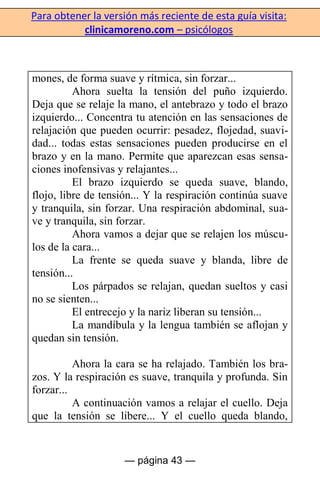 Para obtener la versión más reciente de esta guía visita:
clinicamoreno.com – psicólogos
— página 43 —
mones, de forma suave y rítmica, sin forzar...
Ahora suelta la tensión del puño izquierdo.
Deja que se relaje la mano, el antebrazo y todo el brazo
izquierdo... Concentra tu atención en las sensaciones de
relajación que pueden ocurrir: pesadez, flojedad, suavi-
dad... todas estas sensaciones pueden producirse en el
brazo y en la mano. Permite que aparezcan esas sensa-
ciones inofensivas y relajantes...
El brazo izquierdo se queda suave, blando,
flojo, libre de tensión... Y la respiración continúa suave
y tranquila, sin forzar. Una respiración abdominal, sua-
ve y tranquila, sin forzar.
Ahora vamos a dejar que se relajen los múscu-
los de la cara...
La frente se queda suave y blanda, libre de
tensión...
Los párpados se relajan, quedan sueltos y casi
no se sienten...
El entrecejo y la nariz liberan su tensión...
La mandíbula y la lengua también se aflojan y
quedan sin tensión.
Ahora la cara se ha relajado. También los bra-
zos. Y la respiración es suave, tranquila y profunda. Sin
forzar...
A continuación vamos a relajar el cuello. Deja
que la tensión se libere... Y el cuello queda blando,
 