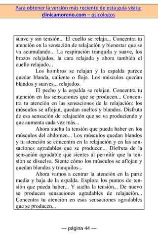 Para obtener la versión más reciente de esta guía visita:
clinicamoreno.com – psicólogos
— página 44 —
suave y sin tensión... El cuello se relaja... Concentra tu
atención en la sensación de relajación y bienestar que se
va acumulando... La respiración tranquila y suave, los
brazos relajados, la cara relajada y ahora también el
cuello relajado...
Los hombros se relajan y la espalda parece
quedar blanda, caliente o floja. Los músculos quedan
blandos y suaves... relajados.
El pecho y la espalda se relajan. Concentra tu
atención en las sensaciones que se producen... Concen-
tra tu atención en las sensaciones de la relajación: los
músculos se aflojan, quedan sueltos y blandos. Disfruta
de esa sensación de relajación que se va produciendo y
que aumenta cada vez más...
Ahora suelta la tensión que pueda haber en los
músculos del abdomen... Los músculos quedan blandos
y tu atención se concentra en la relajación y en las sen-
saciones agradables que se producen... Disfruta de la
sensación agradable que sientes al permitir que la ten-
sión se disuelva. Siente cómo los músculos se aflojan y
quedan blandos y tranquilos...
Ahora vamos a centrar la atención en la parte
media y baja de la espalda. Explora los puntos de ten-
sión que pueda haber... Y suelta la tensión... De nuevo
se producen sensaciones agradables de relajación...
Concentra tu atención en esas sensaciones agradables
que se producen...
 