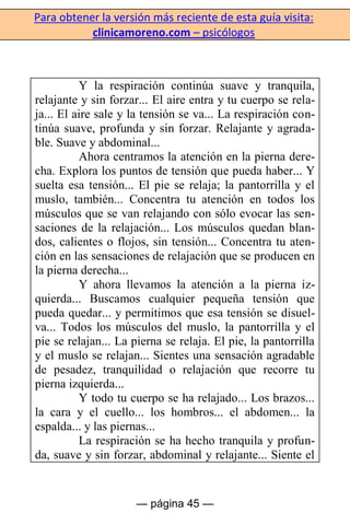 Para obtener la versión más reciente de esta guía visita:
clinicamoreno.com – psicólogos
— página 45 —
Y la respiración continúa suave y tranquila,
relajante y sin forzar... El aire entra y tu cuerpo se rela-
ja... El aire sale y la tensión se va... La respiración con-
tinúa suave, profunda y sin forzar. Relajante y agrada-
ble. Suave y abdominal...
Ahora centramos la atención en la pierna dere-
cha. Explora los puntos de tensión que pueda haber... Y
suelta esa tensión... El pie se relaja; la pantorrilla y el
muslo, también... Concentra tu atención en todos los
músculos que se van relajando con sólo evocar las sen-
saciones de la relajación... Los músculos quedan blan-
dos, calientes o flojos, sin tensión... Concentra tu aten-
ción en las sensaciones de relajación que se producen en
la pierna derecha...
Y ahora llevamos la atención a la pierna iz-
quierda... Buscamos cualquier pequeña tensión que
pueda quedar... y permitimos que esa tensión se disuel-
va... Todos los músculos del muslo, la pantorrilla y el
pie se relajan... La pierna se relaja. El pie, la pantorrilla
y el muslo se relajan... Sientes una sensación agradable
de pesadez, tranquilidad o relajación que recorre tu
pierna izquierda...
Y todo tu cuerpo se ha relajado... Los brazos...
la cara y el cuello... los hombros... el abdomen... la
espalda... y las piernas...
La respiración se ha hecho tranquila y profun-
da, suave y sin forzar, abdominal y relajante... Siente el
 