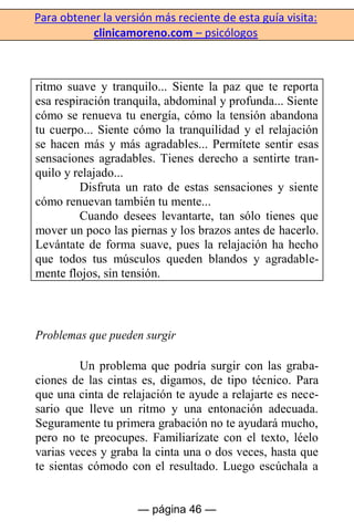 Para obtener la versión más reciente de esta guía visita:
clinicamoreno.com – psicólogos
— página 46 —
ritmo suave y tranquilo... Siente la paz que te reporta
esa respiración tranquila, abdominal y profunda... Siente
cómo se renueva tu energía, cómo la tensión abandona
tu cuerpo... Siente cómo la tranquilidad y el relajación
se hacen más y más agradables... Permítete sentir esas
sensaciones agradables. Tienes derecho a sentirte tran-
quilo y relajado...
Disfruta un rato de estas sensaciones y siente
cómo renuevan también tu mente...
Cuando desees levantarte, tan sólo tienes que
mover un poco las piernas y los brazos antes de hacerlo.
Levántate de forma suave, pues la relajación ha hecho
que todos tus músculos queden blandos y agradable-
mente flojos, sin tensión.
Problemas que pueden surgir
Un problema que podría surgir con las graba-
ciones de las cintas es, digamos, de tipo técnico. Para
que una cinta de relajación te ayude a relajarte es nece-
sario que lleve un ritmo y una entonación adecuada.
Seguramente tu primera grabación no te ayudará mucho,
pero no te preocupes. Familiarízate con el texto, léelo
varias veces y graba la cinta una o dos veces, hasta que
te sientas cómodo con el resultado. Luego escúchala a
 