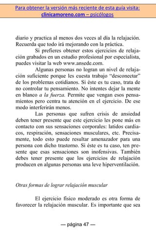 Para obtener la versión más reciente de esta guía visita:
clinicamoreno.com – psicólogos
— página 47 —
diario y practica al menos dos veces al día la relajación.
Recuerda que todo irá mejorando con la práctica.
Si prefieres obtener estos ejercicios de relaja-
ción grabados en un estudio profesional por especialista,
puedes visitar la web www.ansede.com.
Algunas personas no logran un nivel de relaja-
ción suficiente porque les cuesta trabajo “desconectar”
de los problemas cotidianos. Si éste es tu caso, trata de
no controlar tu pensamiento. No intentes dejar la mente
en blanco a la fuerza. Permite que vengan esos pensa-
mientos pero centra tu atención en el ejercicio. De ese
modo interferirán menos.
Las personas que sufren crisis de ansiedad
deben tener presente que este ejercicio les pone más en
contacto con sus sensaciones corporales: latidos cardia-
cos, respiración, sensaciones musculares, etc. Precisa-
mente, todo esto puede resultar amenazador para una
persona con dicho trastorno. Si éste es tu caso, ten pre-
sente que esas sensaciones son inofensivas. También
debes tener presente que los ejercicios de relajación
producen en algunas personas una leve hiperventilación.
Otras formas de lograr relajación muscular
El ejercicio físico moderado es otra forma de
favorecer la relajación muscular. Es importante que sea
 