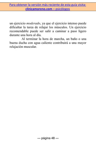 Para obtener la versión más reciente de esta guía visita:
clinicamoreno.com – psicólogos
— página 48 —
un ejercicio moderado, ya que el ejercicio intenso puede
dificultar la tarea de relajar los músculos. Un ejercicio
recomendable puede ser salir a caminar a paso ligero
durante una hora al día.
Al terminar la hora de marcha, un baño o una
buena ducha con agua caliente contribuirá a una mayor
relajación muscular.
 