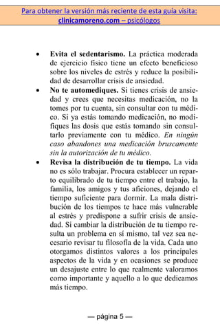 Para obtener la versión más reciente de esta guía visita:
clinicamoreno.com – psicólogos
— página 5 —
Evita el sedentarismo. La práctica moderada
de ejercicio físico tiene un efecto beneficioso
sobre los niveles de estrés y reduce la posibili-
dad de desarrollar crisis de ansiedad.
No te automediques. Si tienes crisis de ansie-
dad y crees que necesitas medicación, no la
tomes por tu cuenta, sin consultar con tu médi-
co. Si ya estás tomando medicación, no modi-
fiques las dosis que estás tomando sin consul-
tarlo previamente con tu médico. En ningún
caso abandones una medicación bruscamente
sin la autorización de tu médico.
Revisa la distribución de tu tiempo. La vida
no es sólo trabajar. Procura establecer un repar-
to equilibrado de tu tiempo entre el trabajo, la
familia, los amigos y tus aficiones, dejando el
tiempo suficiente para dormir. La mala distri-
bución de los tiempos te hace más vulnerable
al estrés y predispone a sufrir crisis de ansie-
dad. Si cambiar la distribución de tu tiempo re-
sulta un problema en sí mismo, tal vez sea ne-
cesario revisar tu filosofía de la vida. Cada uno
otorgamos distintos valores a los principales
aspectos de la vida y en ocasiones se produce
un desajuste entre lo que realmente valoramos
como importante y aquello a lo que dedicamos
más tiempo.
 