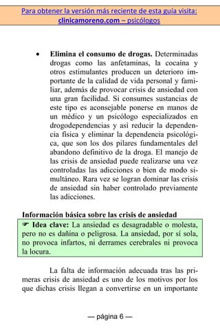 Para obtener la versión más reciente de esta guía visita:
clinicamoreno.com – psicólogos
— página 6 —
Elimina el consumo de drogas. Determinadas
drogas como las anfetaminas, la cocaína y
otros estimulantes producen un deterioro im-
portante de la calidad de vida personal y fami-
liar, además de provocar crisis de ansiedad con
una gran facilidad. Si consumes sustancias de
este tipo es aconsejable ponerse en manos de
un médico y un psicólogo especializados en
drogodependencias y así reducir la dependen-
cia física y eliminar la dependencia psicológi-
ca, que son los dos pilares fundamentales del
abandono definitivo de la droga. El manejo de
las crisis de ansiedad puede realizarse una vez
controladas las adicciones o bien de modo si-
multáneo. Rara vez se logran dominar las crisis
de ansiedad sin haber controlado previamente
las adicciones.
Información básica sobre las crisis de ansiedad
 Idea clave: La ansiedad es desagradable o molesta,
pero no es dañina o peligrosa. La ansiedad, por sí sola,
no provoca infartos, ni derrames cerebrales ni provoca
la locura.
La falta de información adecuada tras las pri-
meras crisis de ansiedad es uno de los motivos por los
que dichas crisis llegan a convertirse en un importante
 