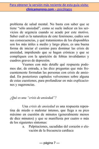 Para obtener la versión más reciente de esta guía visita:
clinicamoreno.com – psicólogos
— página 7 —
problema de salud mental. No basta con saber que se
tiene “sólo ansiedad”, como se suele indicar en los ser-
vicios de urgencia cuando se acude por este motivo.
Saber cuál es la naturaleza de este fenómeno, cuáles son
sus consecuencias, y qué tratamientos de los disponibles
son los más útiles a medio y largo plazo, es una buena
forma de iniciar el camino para dominar las crisis de
ansiedad, impidiendo que se hagan crónicas y que se
compliquen con la aparición de fobias invalidantes y
cuadros graves de depresión.
Veamos con más detalle qué respuesta pode-
mos dar, de entrada, a las diez preguntas que más fre-
cuentemente formulan las personas con crisis de ansie-
dad. En posteriores capítulos volveremos sobre alguna
de estas cuestiones, para profundizar en más explicacio-
nes y sugerencias.
¿Qué es una “crisis de ansiedad”?
Una crisis de ansiedad es una respuesta repen-
tina de miedo o malestar intenso, que llega a su pico
máximo en cuestión de minutos (generalmente menos
de diez minutos) y que se manifiesta por cuatro o más
de los siguientes síntomas:
a. Palpitaciones, sacudidas del corazón o ele-
vación de la frecuencia cardiaca
 