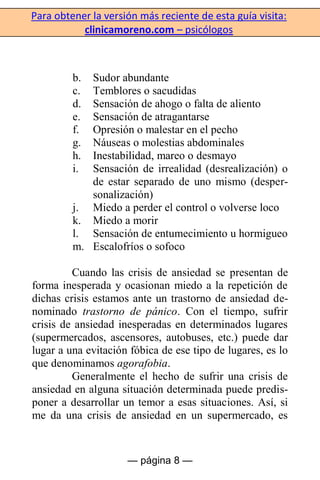 Para obtener la versión más reciente de esta guía visita:
clinicamoreno.com – psicólogos
— página 8 —
b. Sudor abundante
c. Temblores o sacudidas
d. Sensación de ahogo o falta de aliento
e. Sensación de atragantarse
f. Opresión o malestar en el pecho
g. Náuseas o molestias abdominales
h. Inestabilidad, mareo o desmayo
i. Sensación de irrealidad (desrealización) o
de estar separado de uno mismo (desper-
sonalización)
j. Miedo a perder el control o volverse loco
k. Miedo a morir
l. Sensación de entumecimiento u hormigueo
m. Escalofríos o sofoco
Cuando las crisis de ansiedad se presentan de
forma inesperada y ocasionan miedo a la repetición de
dichas crisis estamos ante un trastorno de ansiedad de-
nominado trastorno de pánico. Con el tiempo, sufrir
crisis de ansiedad inesperadas en determinados lugares
(supermercados, ascensores, autobuses, etc.) puede dar
lugar a una evitación fóbica de ese tipo de lugares, es lo
que denominamos agorafobia.
Generalmente el hecho de sufrir una crisis de
ansiedad en alguna situación determinada puede predis-
poner a desarrollar un temor a esas situaciones. Así, si
me da una crisis de ansiedad en un supermercado, es
 