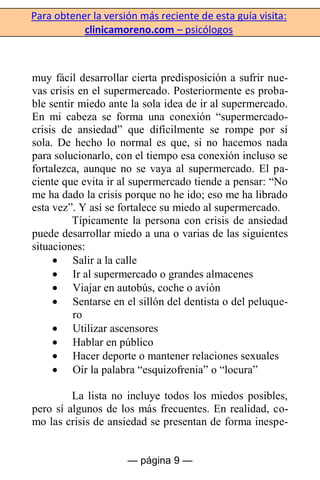 Para obtener la versión más reciente de esta guía visita:
clinicamoreno.com – psicólogos
— página 9 —
muy fácil desarrollar cierta predisposición a sufrir nue-
vas crisis en el supermercado. Posteriormente es proba-
ble sentir miedo ante la sola idea de ir al supermercado.
En mi cabeza se forma una conexión “supermercado-
crisis de ansiedad” que difícilmente se rompe por sí
sola. De hecho lo normal es que, si no hacemos nada
para solucionarlo, con el tiempo esa conexión incluso se
fortalezca, aunque no se vaya al supermercado. El pa-
ciente que evita ir al supermercado tiende a pensar: “No
me ha dado la crisis porque no he ido; eso me ha librado
esta vez”. Y así se fortalece su miedo al supermercado.
Típicamente la persona con crisis de ansiedad
puede desarrollar miedo a una o varias de las siguientes
situaciones:
Salir a la calle
Ir al supermercado o grandes almacenes
Viajar en autobús, coche o avión
Sentarse en el sillón del dentista o del peluque-
ro
Utilizar ascensores
Hablar en público
Hacer deporte o mantener relaciones sexuales
Oír la palabra “esquizofrenia” o “locura”
La lista no incluye todos los miedos posibles,
pero sí algunos de los más frecuentes. En realidad, co-
mo las crisis de ansiedad se presentan de forma inespe-
 