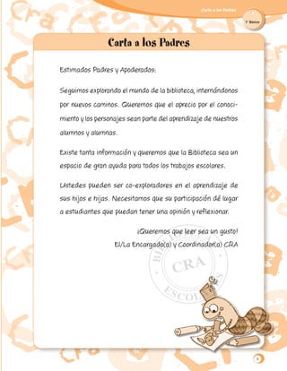 Carta a los Padres
1˚ Básico
Estimados Padres y Apoderados:
Seguimos explorando el mundo de la biblioteca, internándonos
por nuevos caminos. Queremos que el aprecio por el conoci-
miento y los personajes sean parte del aprendizaje de nuestros
alumnos y alumnas.
Existe tanta información y queremos que la Biblioteca sea un
espacio de gran ayuda para todos los trabajos escolares.
Ustedes pueden ser co-exploradores en el aprendizaje de
sus hijos e hijas. Necesitamos que su participación dé lugar
a estudiantes que puedan tener una opinión y reflexionar.
¡Queremos que leer sea un gusto!
El/La Encargado(a) y Coordinador(a) CRA
9
 