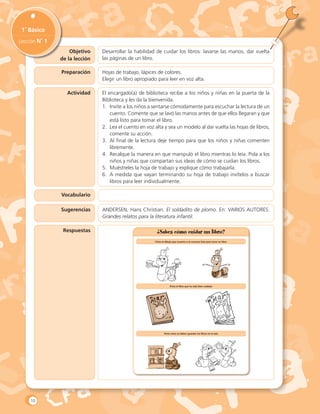 Objetivo
de la lección
1˚ Básico
Lección N˚ 1
Preparación
Actividad
Vocabulario
Sugerencias
Desarrollar la habilidad de cuidar los libros: lavarse las manos, dar vuelta
las páginas de un libro.
Hojas de trabajo, lápices de colores.
Elegir un libro apropiado para leer en voz alta.
El encargado(a) de biblioteca recibe a los niños y niñas en la puerta de la
Biblioteca y les da la bienvenida.
1.	 Invite a los niños a sentarse cómodamente para escuchar la lectura de un
cuento. Comente que se lavó las manos antes de que ellos llegaran y que
está listo para tomar el libro.
2.	 Lea el cuento en voz alta y sea un modelo al dar vuelta las hojas de libros,
comente su acción.
3.	 Al final de la lectura deje tiempo para que los niños y niñas comenten
libremente.
4.	 Recalque la manera en que manipuló el libro mientras lo leía. Pida a los
niños y niñas que compartan sus ideas de cómo se cuidan los libros.
5.	 Muéstreles la hoja de trabajo y explique cómo trabajarla.
6.	 A medida que vayan terminando su hoja de trabajo invítelos a buscar
libros para leer individualmente.
ANDERSEN, Hans Christian. El soldadito de plomo. En: VARIOS AUTORES.
Grandes relatos para la literatura infantil.
Respuestas ¿Sabes cómo cuidar un libro?
Pinta el dibujo que muestra a la cuncuna lista para tocar un libro
	
Pinta el libro que ha sido bien cuidado
	
	
	
Pinta cómo se deben guardar los libros en la sala
10
 