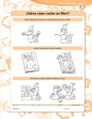 1
Lección
1˚ Básico Hoja de Trabajo
¿Sabes cómo cuidar un libro?
Pinta el dibujo que muestra a la cuncuna lista para tocar un libro.
	
Pinta el libro que ha sido bien cuidado.
	
	
	
Pinta cómo se deben guardar los libros en la sala.
11
 