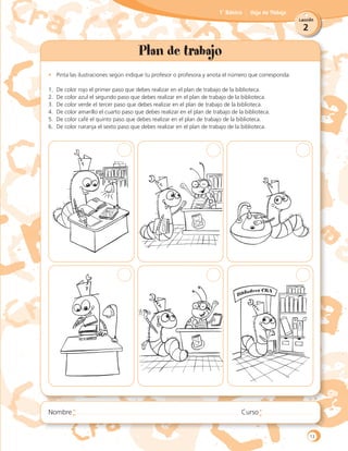 2
Lección
1˚ Básico Hoja de Trabajo
Plan de trabajo
•	 Pinta las ilustraciones según indique tu profesor o profesora y anota el número que corresponda:
1.	 De color rojo el primer paso que debes realizar en el plan de trabajo de la biblioteca.
2.	 De color azul el segundo paso que debes realizar en el plan de trabajo de la biblioteca.
3.	 De color verde el tercer paso que debes realizar en el plan de trabajo de la biblioteca.
4.	 De color amarillo el cuarto paso que debes realizar en el plan de trabajo de la biblioteca.
5.	 De color café el quinto paso que debes realizar en el plan de trabajo de la biblioteca.
6.	 De color naranja el sexto paso que debes realizar en el plan de trabajo de la biblioteca.
13
 
