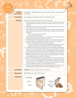 Objetivo
de la lección
1˚ Básico
Lección N˚ 3
Desarrollar la habilidad de identificar las partes de un libro: tapa, portada y
contratapa.
Preparación Libro gigante (ver sugerencia), libros (uno cada dos niños).
Actividad Niños y niñas sentados en círculo en el rincón del cuento.
1.	 Diga a los niños y niñas que escucharán un cuento muy bonito. Muéstreles
la tapa del libro gigante (ver sugerencias) e invítelos a decir de qué creen que
se tratará.
2.	 Explíqueles que esa parte del libro se llama tapa y recuérdeles que un buen
lector siempre se fija en las ilustraciones.
3.	 Lea el cuento en forma pausada, deteniéndose en aquellas ocasiones donde
ellos puedan predecir lo que continuará. Puede motivarlos con las siguientes
preguntas:
•	 ¿Qué creen que pasará en el cuento?
•	 ¿Cómo creen que terminará?
	 Es importante que los niños justifiquen sus predicciones, por lo tanto, siempre
debe preguntarles por qué creen que ocurrirá eso.
4.	 Permita que comenten libremente lo escuchado. En lo posible dé su opinión acerca
del cuento leído, ya que de esta forma motiva a los niños a dar su opinión.
5.	 Muestre la contratapa del libro y pregunte lo siguiente:
•	 Si esta parte del libro se llama tapa (muestre la tapa del libro), entonces ¿cómo
creen que se llama esta otra parte? (muestre la contratapa del libro).
6.	 Cuénteles que los libros tienen varias partes y que es importante identificarlas.
Son como una casa que tiene distintas piezas y cada una posee una función
diferente. Lo mismo sucede con los libros; la tapa, la página de título o portada y
la contratapa (debe ir mostrando cada parte a medida que dice los nombres).
7.	 Reparta un libro cada dos niños y permita que lo hojeen durante unos minutos.
Cuénteles que realizarán un juego: usted dirá una parte del libro y los niños
y niñas deberán mostrar la parte que usted dice.
8.	 Presente la Hoja de Registro de Lectura, explique que cada vez que les lea un
cuento, revista, diario, poemas anotarán el nombre en un pedazo del cuerpo
de la cuncuna, que estará pegada en una pared de la sala de clases. De este
modo Rayo de Luna irá creciendo a medida que leen más impresos. Dígales
que hoy se llevarán la cabeza y la primera parte del cuerpo.
9.	 Antes de despedirse pregunte si recuerdan el título del cuento leído por usted.
Al llegar a la sala de clases anótelo en la Hoja de Registro de Lectura.
Vocabulario
Sugerencias
Respuestas
Impresos: cuentos, poemas, diarios, revistas, etc.
BOIXADERAS, R. y Otros. Chirivín viaja.
Tapa
Contratapa
Lomo Portada
o
Página de
Título
14
 