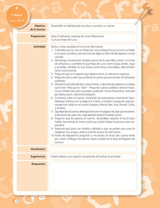 Objetivo
de la lección
1˚ Básico
Lección N˚ 9
Desarrollar la habilidad de escuchar y recordar un cuento.
Preparación
Actividad
Vocabulario
Sugerencias
Respuestas
Libro El almuerzo sorpresa de Grace Macarrone.
Cuncuna Rayo de Luna.
Niños y niñas sentados en el rincón del cuento.
1.	 Cuénteles que la cuncuna Rayo de Luna (coloque la cuncuna en su falda)
es un poco comilona, por eso esta vez eligió un libro donde aparece mucha
comida.
2.	 Mantenga conversación dirigida acerca de lo que ellos comen a la hora
de almuerzo y cuénteles lo que Rayo de Luna come (hojas verdes, rojas
y amarillas, también la muy fresca come torta y chocolates, ella también
toma mucha leche).
3.	 Pregunte qué se imaginan que debería tener un almuerzo sorpresa.
4.	 Pregunte cómo creen que se llama el cuento que escucharán (El almuerzo
sorpresa).
5.	 Muestre la portada del libro y lea el título, indicando las palabras a medida
que lo lee. Pida que lo “lean”. Pregunte cuántas palabras tiene el título.
Lea el nombre del autor, ilustrador y editorial. (Grace Macarrone, ilustrado
por Betsy Lewin, editorial Scholastic).
6.	 Comience a leer el cuento, mostrando las ilustraciones mientras lo hace.
Detenga la lectura en la página 9 (Carlos y Andrés) y pregunte qué per-
sonajes han salido en el cuento (maestra, Marta, Inés, Ana, Daniel, Carlos
y Andrés).
7.	 Siga leyendo el cuento y detenga la lectura en la página 18, pida que recuenten
el almuerzo de cada niño. Siga leyendo hasta el final del cuento.
8.	 Pregunte qué les pareció el cuento, recuérdeles respetar el turno para
hablar, levantando la mano hasta que usted indique la persona que res-
ponderá.
9.	 Pregunte qué pasó con Andrés y llévelos a que recuerden qué cosas le
regalaron sus amigos, pida la opinión acerca de este hecho.
10.	Antes de despedirse pregunte si recuerdan el título del cuento leído
por usted. Al llegar a la sala de clases anótelo en la Hoja de Registro de
Lectura.
Podría realizar una colación compartida al finalizar la actividad.
28
 