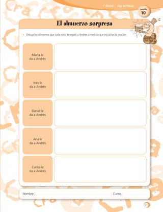 10
Lección
1˚ Básico Hoja de Trabajo
El almuerzo sorpresa
•	 Dibuja los alimentos que cada niño le regaló a Andrés a medida que escuchas la oración.
Marta le
da a Andrés
Inés le
da a Andrés
Daniel le
da a Andrés
Ana le
da a Andrés
Carlos le
da a Andrés
31
 