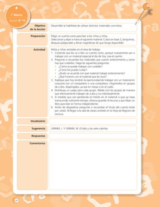 Objetivo
de la lección
1˚ Básico
Lección N˚ 15
Desarrollar la habilidad de utilizar distintos materiales concretos.
Actividad
Vocabulario
Sugerencia
Respuestas
Preparación Elegir un cuento corto para leer a los niños y niñas.
Seleccionar y dejar a mano el siguiente material: Cubos en base 2, tangramas,
bloques poligonales y letras magnéticas (lo que tenga disponible).
Niños y niñas sentados en el área de trabajo.
1.	 Comente que les va a leer un cuento corto, porque nuevamente van a
trabajar con un material especial el día de hoy. Lea el cuento.
2.	 Pregunte si recuerdan los materiales que usaron anteriormente y cómo
hay que cuidarlos. Haga las siguientes preguntas:
•	 ¿Cómo se puede trabajar con cuidado?
•	 ¿Cómo los puedo cuidar?
•	 ¿Quién se acuerda con qué material trabajó anteriormente?
•	 ¿Qué hicieron con el material que les tocó?
3.	 Explique que hoy tendrán la oportunidad de trabajar con un material en
conjunto con un compañero o una compañera. Organícelos en grupos
de a dos, dispóngalos, ya sea en mesas o en el suelo.
4.	 Distribuya un juego para cada grupo. Medie con los grupos de manera
que efectivamente trabajen de a dos y no individualmente.
5.	 A medida que van perdiendo el interés en el material o que ya haya
transcurrido suficiente tiempo, ofrezca guardar el recurso y que elijan un
libro para leer en forma independiente.
6.	 Antes de despedirse pregunte si recuerdan el título del cuento leído
por usted. Al llegar a la sala de clases anótelo en la Hoja de Registro de
Lectura.
GRIMM, J. Y GRIMM, W. El lobo y las siete cabritas.
Comentarios
40
 