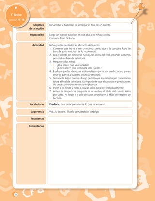 Objetivo
de la lección
1˚ Básico
Lección N˚ 16
Desarrollar la habilidad de anticipar el final de un cuento.
Preparación
Actividad
Vocabulario
Sugerencia
Respuestas
Comentarios
Elegir un cuento para leer en voz alta a los niños y niñas.
Cuncuna Rayo de Luna.
Niños y niñas sentados en el rincón del cuento.
1.	 Comente que les va a leer un nuevo cuento que a la cuncuna Rayo de
Luna le gusta mucho y se lo recomendó.
2.	 Lea el cuento sin detenerse hasta justo antes del final, creando suspenso
por el desenlace de la historia.
3.	 Pregunte a los niños:
•	 ¿Qué creen que va a suceder?
•	 ¿Cómo creen que terminará este cuento?
4.	 Explique que las ideas que acaban de compartir son predicciones, que es
decir lo que va a suceder, anunciar el futuro.
5.	 Termine de leer el cuento y luego permita que los niños hagan comentarios
sobre el final de la historia. Es importante que el corroborar predicciones
no debe convertirse en una competencia.
6.	 Invite a los niños y niñas a buscar libros para leer individualmente.
7.	 Antes de despedirse pregunte si recuerdan el título del cuento leído
por usted. Al llegar a la sala de clases anótelo en la Hoja de Registro de
Lectura.
Predecir: decir anticipadamente lo que va a ocurrir.
WILLIS, Jeanne. El niño que perdió el ombligo.
42
 
