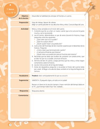 Objetivo
de la lección
1˚ Básico
Lección N˚ 17
Preparación
Actividad
Vocabulario
Sugerencias
Respuestas
Comentarios
Desarrollar la habilidad de anticipar el final de un cuento.
Hoja de trabajo, lápices de colores.
Elegir un cuento para leer en voz alta a los niños y niñas. Cuncuna Rayo de Luna.
Niños y niñas sentados en el rincón del cuento.
1.	 Comente que les va a leer un nuevo cuento que a la cuncuna le gusta
mucho y se lo recomendó.
2.	 Lea el cuento, deteniéndose un par de veces durante la historia y haga
preguntas como las siguientes:
•	 ¿Qué creen que va a suceder?
•	 ¿Qué irá a pasar ahora?
•	 ¿Quién quiere hacer una predicción?
3.	 Justo antes del final deje de leer creando suspenso por el desenlace de la
historia. Pregunte:
•	 ¿Cómo creen que terminará este cuento?
•	 ¿Cuál será el final de esta historia?
•	 ¿Quién tiene una predicción para el final de esta historia?
4.	 Recuerde que las ideas que acaban de compartir son predicciones, que
es decir lo que va a suceder, anunciar el futuro.
5.	 Termine de leer el cuento y luego permita que los niños y niñas hagan
comentarios sobre la historia.
6.	 Lea las instrucciones de la hoja de trabajo.
7.	 Antes de despedirse pregunte si recuerdan el título del cuento leído
por usted. Al llegar a la sala de clases anótelo en la Hoja de Registro de
Lectura.
Predecir: decir anticipadamente lo que va a ocurrir.
JANOSCH. El pequeño tigre y el osito en la ciudad.
Revisar un diario en la sección tiempo o hacer mención del tiempo dado en
la TV: ¿qué tiempo habrá hoy? Sol, nublado...
Respuesta abierta.
44
 