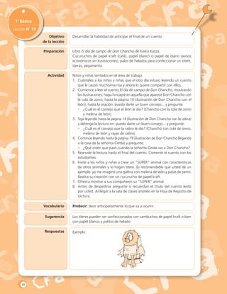 Objetivo
de la lección
1˚ Básico
Lección N˚ 19
Preparación
Actividad
Vocabulario
Sugerencia
Respuestas
Desarrollar la habilidad de anticipar el final de un cuento.
Libro El día de campo de Don Chancho de Keiko Kasza.
Cucuruchos de papel kraft (café), papel blanco o papel de diario (avisos
económicos sin ilustraciones), palos de helados para confeccionar un títere,
tijeras, pegamento.
Niños y niñas sentados en el área de trabajo.
1.	 Cuénteles a los niños y niñas que el otro día estuvo leyendo un cuento
que le causó muchísima risa y ahora lo quiere compartir con ellos.
2.	 Comience a leer el cuento El día de campo de Don Chancho, mostrando
las ilustraciones, haga hincapié en aquella que aparece Don Chancho con
la cola de zorro; hasta la página 10 (ilustración de Don Chancho con el
león), hasta la oración: puedo darte un buen consejo... y pregunte:
•	 ¿Cuál es el consejo que el león le dio? (Chancho con la cola de zorro
y melena de león).
3.	 Siga leyendo hasta la página 14 (ilustración de Don Chancho con la cebra)
y detenga la lectura en: puedo darte un buen consejo... y pregunte:
•	 ¿Cuál es el consejo que la cebra le dio? (Chancho con cola de zorro,
melena de león y rayas de cebra).
4.	 Continúe leyendo hasta la página 19 (ilustración de Don Chancho llegando
a la casa de la señorita Cerda) y pregunte:
•	 ¿Qué creen que pasó cuando la señorita Cerda vio a Don Chancho?
5.	 Reanude la lectura hasta el final del cuento. Comente el cuento con los
estudiantes.
6.	 Invite a los niños y niñas a crear un “SUPER” animal con características
de otros animales y lo hagan títere. Es recomendable que usted dé un
ejemplo: yo me imagino una gallina con melena de león y patas de perro.
Realice su creación con un cucurucho de papel kraft.
7.	 Ofrezca mostrar a sus compañeros su “SUPER” animal.
8.	 Antes de despedirse pregunte si recuerdan el título del cuento leído
por usted. Al llegar a la sala de clases anótelo en la Hoja de Registro de
Lectura.
Predecir: decir anticipadamente lo que va a ocurrir.
Los títeres pueden ser confeccionados con cambuchos de papel kraft o bien
con papel blanco y palitos de helado.
Ejemplo:
48
 